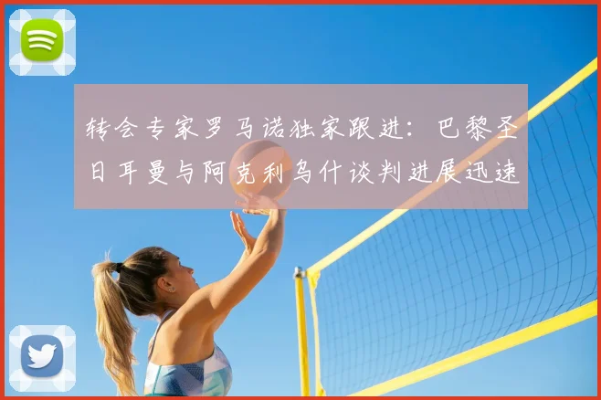 转会专家罗马诺独家跟进：巴黎圣日耳曼与阿克利乌什谈判进展迅速，Here We Go在即，引援计划解析