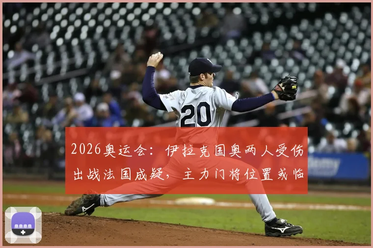 2026奥运会：伊拉克国奥两人受伤出战法国成疑，主力门将位置或临阵换人，阵容调整详解