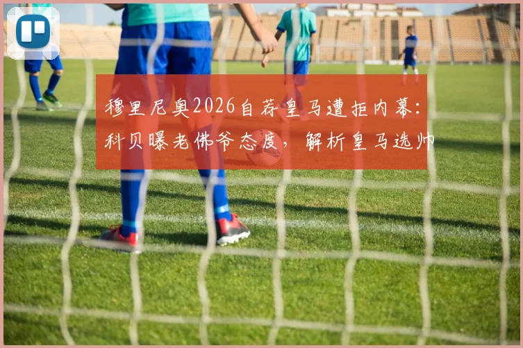 穆里尼奥2026自荐皇马遭拒内幕:科贝曝老佛爷态度,解析皇马选帅真实候选名单