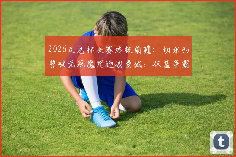 2026足总杯决赛终极前瞻：切尔西誓破无冠魔咒迎战曼城，双蓝争霸谁将主宰温布利？