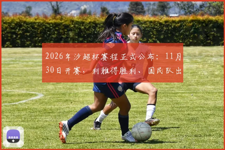2026年沙超杯赛程正式公布：11月30日开赛，利雅得胜利、国民队出战，新月队缺席原因解读