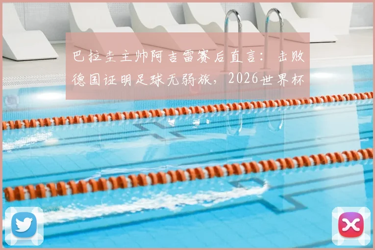 巴拉圭主帅阿吉雷赛后直言：击败德国证明足球无弱旅，2026世界杯想晋级必须场场做到完美