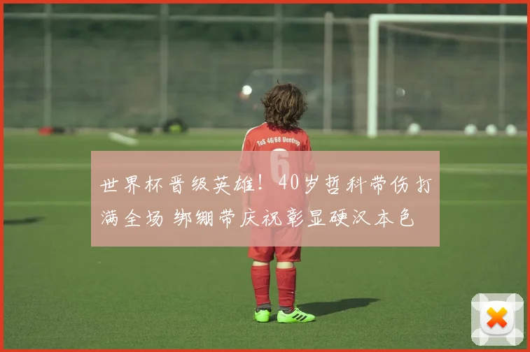 世界杯晋级英雄!40岁哲科带伤打满全场 绑绷带庆祝彰显硬汉本色