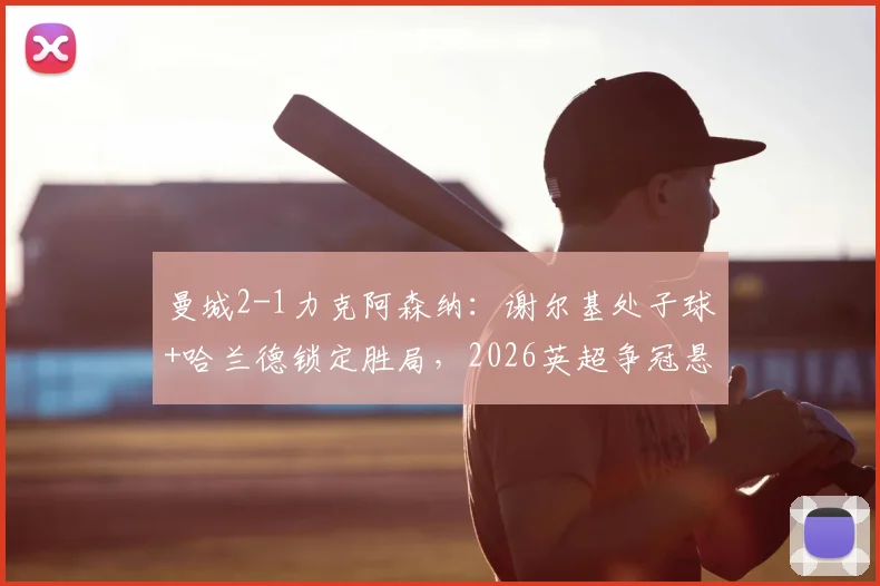 曼城2-1力克阿森纳：谢尔基处子球+哈兰德锁定胜局，2026英超争冠悬念再生，积分追至仅差3分