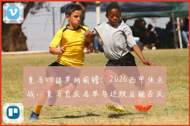 皇马vs赫罗纳前瞻:2026西甲焦点战,皇马首发名单与连败后能否反弹,比分预测及战术看点