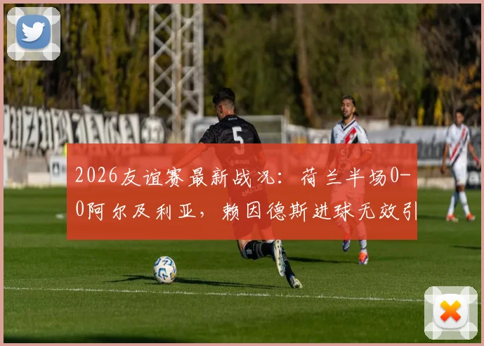 2026友谊赛最新战况：荷兰半场0-0阿尔及利亚，赖因德斯进球无效引热议，附完整首发名单与半场解析