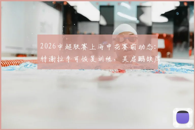 2026中超联赛上海申花赛前动态:特谢拉李可恢复训练,吴启鹏缺席津门之战详解