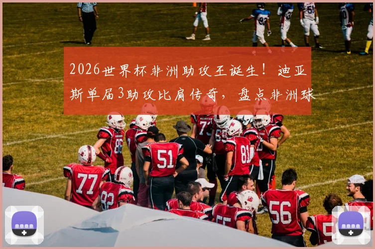 2026世界杯非洲助攻王诞生！迪亚斯单届3助攻比肩传奇，盘点非洲球员世界杯助攻榜