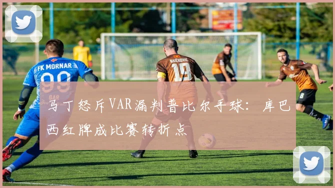 马丁怒斥VAR漏判普比尔手球：库巴西红牌成比赛转折点