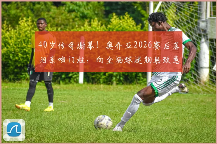 40岁传奇谢幕!奥乔亚2026赛后落泪亲吻门柱,向全场球迷鞠躬致意,视频回顾感人瞬间
