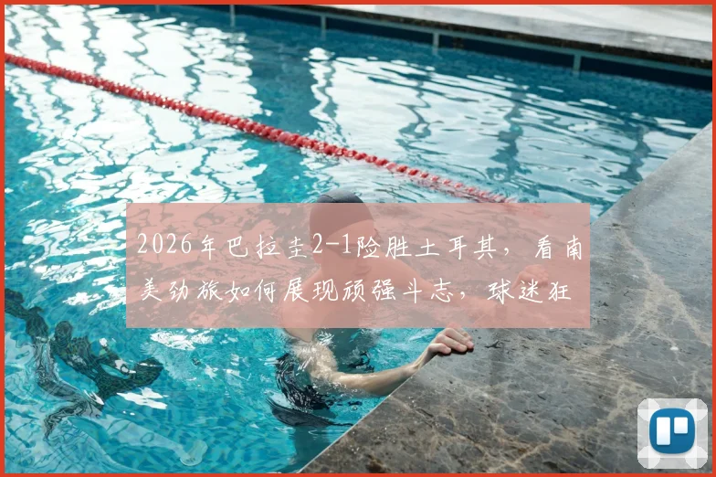 2026年巴拉圭2-1险胜土耳其,看南美劲旅如何展现顽强斗志,球迷狂欢现场实录