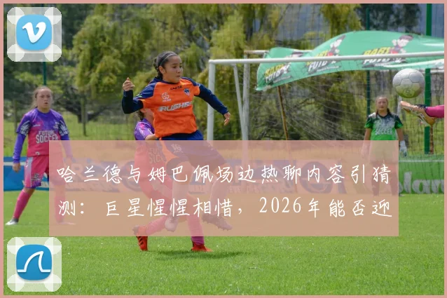 哈兰德与姆巴佩场边热聊内容引猜测：巨星惺惺相惜，2026年能否迎来正面对决？