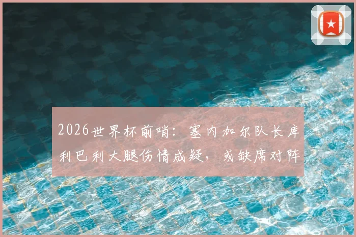 2026世界杯前哨：塞内加尔队长库利巴利大腿伤情成疑，或缺席对阵法国关键战，最新队报分析来了