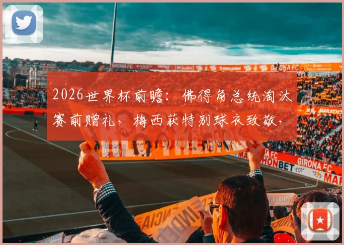 2026世界杯前瞻：佛得角总统淘汰赛前赠礼，梅西获特别球衣致敬，球星与国家礼物那些事
