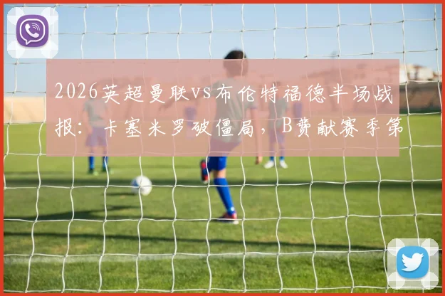 2026英超曼联vs布伦特福德半场战报:卡塞米罗破僵局,B费献赛季第19次助攻,红魔2球领先