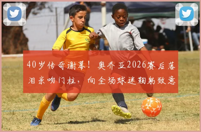 40岁传奇谢幕！奥乔亚2026赛后落泪亲吻门柱，向全场球迷鞠躬致意，视频回顾感人瞬间