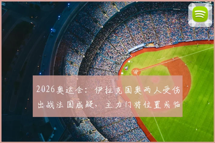 2026奥运会：伊拉克国奥两人受伤出战法国成疑，主力门将位置或临阵换人，阵容调整详解