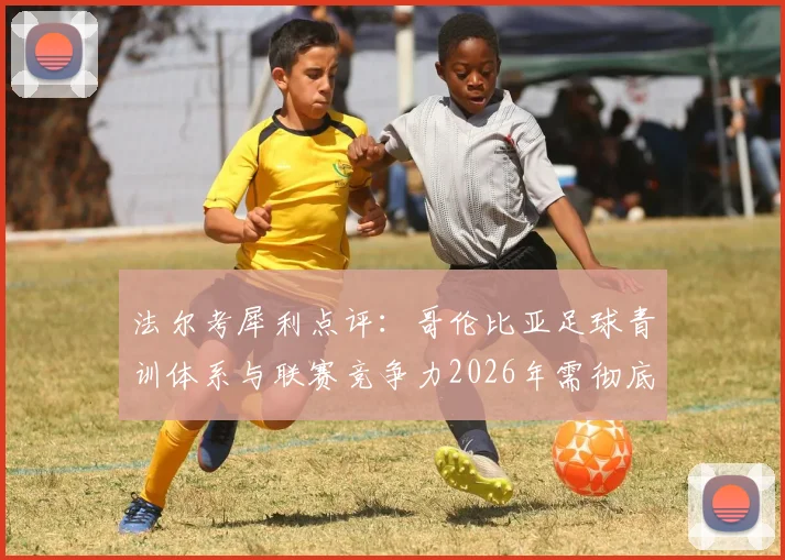 法尔考犀利点评：哥伦比亚足球青训体系与联赛竞争力2026年需彻底改革，出路何在？