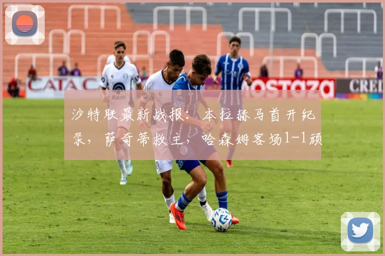 沙特联最新战报：本拉赫马首开纪录，萨奇蒂救主，哈森姆客场1-1顽强战平新未来城体育，附全场集锦回放与关键数据分析
