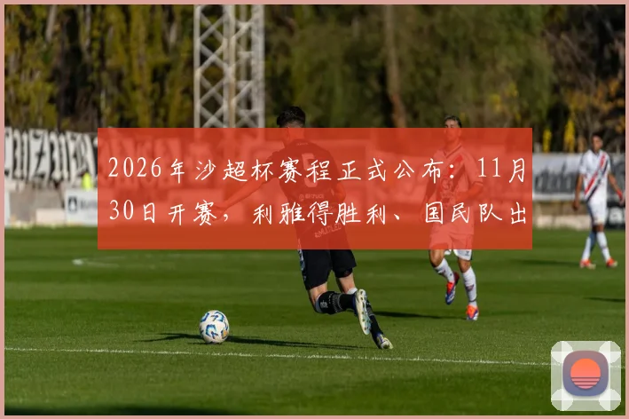 2026年沙超杯赛程正式公布:11月30日开赛,利雅得胜利、国民队出战,新月队缺席原因解读