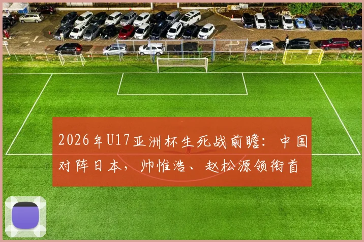 2026年U17亚洲杯生死战前瞻:中国对阵日本,帅惟浩、赵松源领衔首发,球员特点与比赛看点解析
