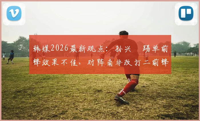 韩媒2026最新观点：孙兴慜踢单前锋效果不佳，对阵南非改打二前锋或替补是更优选择