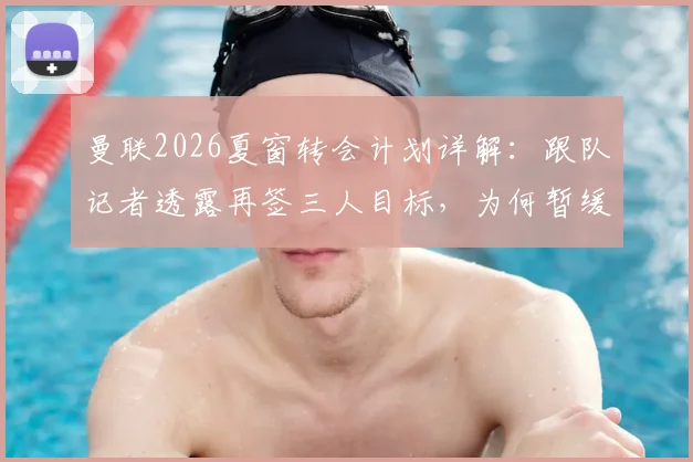 曼联2026夏窗转会计划详解：跟队记者透露再签三人目标，为何暂缓行动及后续评估重点