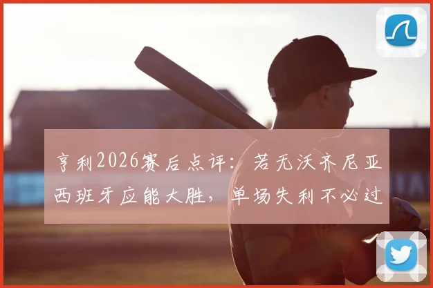 亨利2026赛后点评:若无沃齐尼亚西班牙应能大胜,单场失利不必过度解读