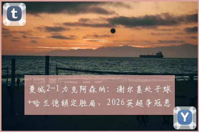 曼城2-1力克阿森纳：谢尔基处子球+哈兰德锁定胜局，2026英超争冠悬念再生，积分追至仅差3分