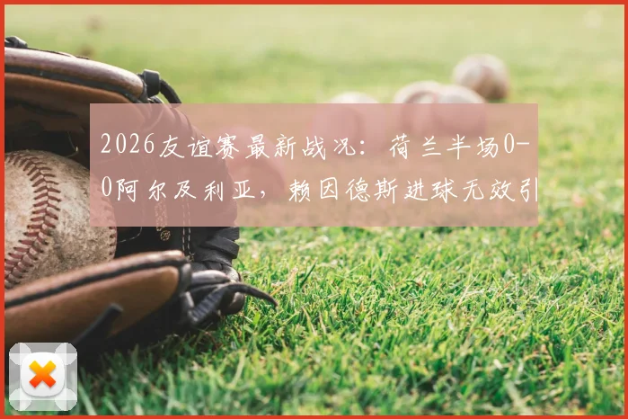 2026友谊赛最新战况:荷兰半场0-0阿尔及利亚,赖因德斯进球无效引热议,附完整首发名单与半场解析