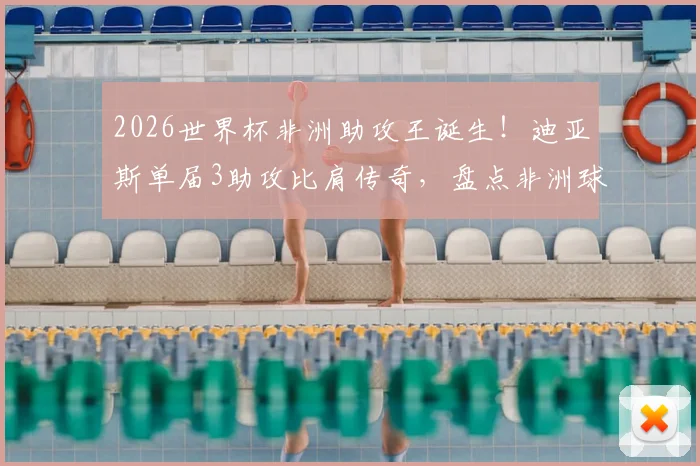 2026世界杯非洲助攻王诞生！迪亚斯单届3助攻比肩传奇，盘点非洲球员世界杯助攻榜