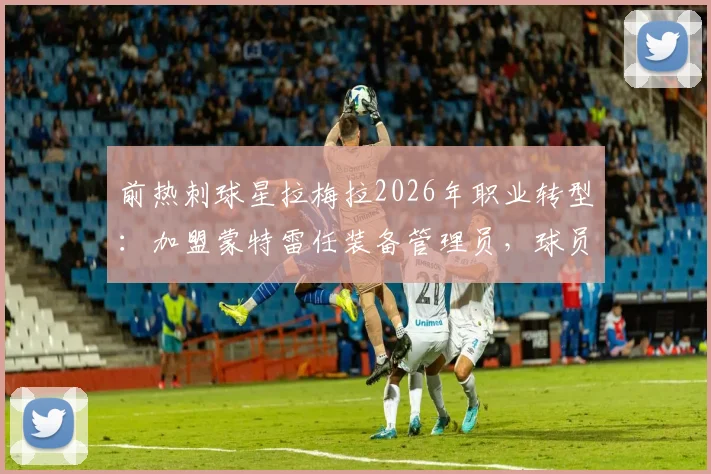 前热刺球星拉梅拉2026年职业转型：加盟蒙特雷任装备管理员，球员生涯后如何开启新篇章？