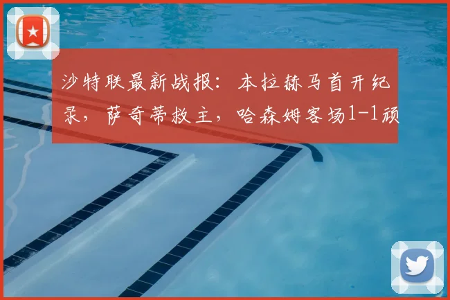 沙特联最新战报：本拉赫马首开纪录，萨奇蒂救主，哈森姆客场1-1顽强战平新未来城体育，附全场集锦回放与关键数据分析