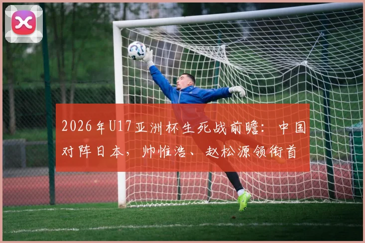 2026年U17亚洲杯生死战前瞻：中国对阵日本，帅惟浩、赵松源领衔首发，球员特点与比赛看点解析