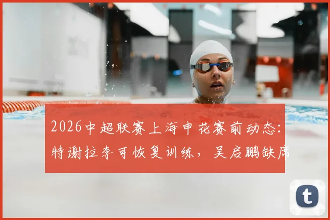 2026中超联赛上海申花赛前动态：特谢拉李可恢复训练，吴启鹏缺席津门之战详解