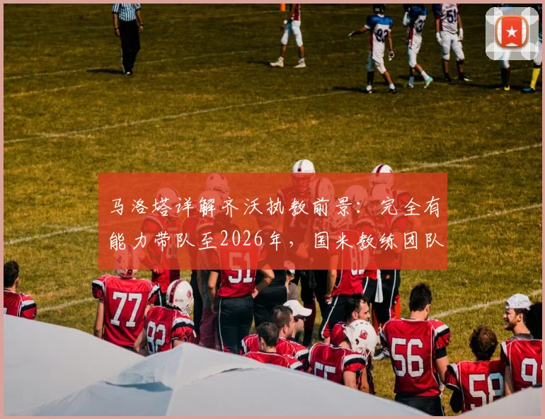 马洛塔详解齐沃执教前景：完全有能力带队至2026年，国米教练团队长期稳定计划曝光