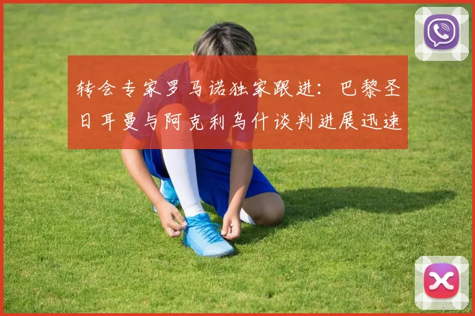 转会专家罗马诺独家跟进:巴黎圣日耳曼与阿克利乌什谈判进展迅速,Here We Go在即,引援计划解析