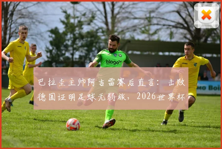 巴拉圭主帅阿吉雷赛后直言：击败德国证明足球无弱旅，2026世界杯想晋级必须场场做到完美