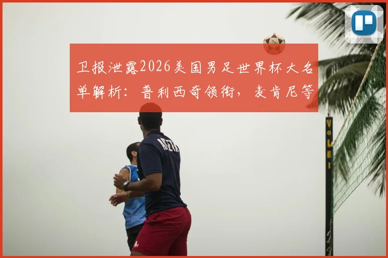 卫报泄露2026美国男足世界杯大名单解析：普利西奇领衔，麦肯尼等核心球员悉数入选，附阵容深度解读