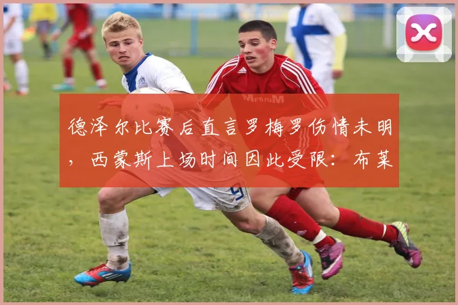德泽尔比赛后直言罗梅罗伤情未明，西蒙斯上场时间因此受限：布莱顿主帅详细解读换人考量
