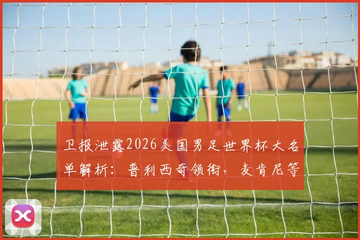 卫报泄露2026美国男足世界杯大名单解析:普利西奇领衔,麦肯尼等核心球员悉数入选,附阵容深度解读