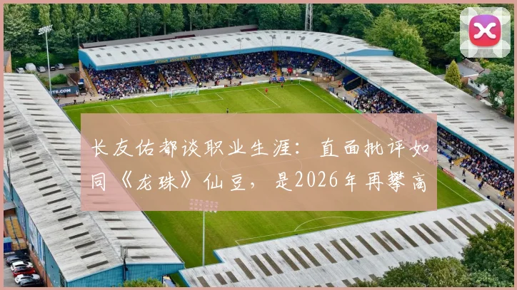 长友佑都谈职业生涯:直面批评如同《龙珠》仙豆,是2026年再攀高峰的养分
