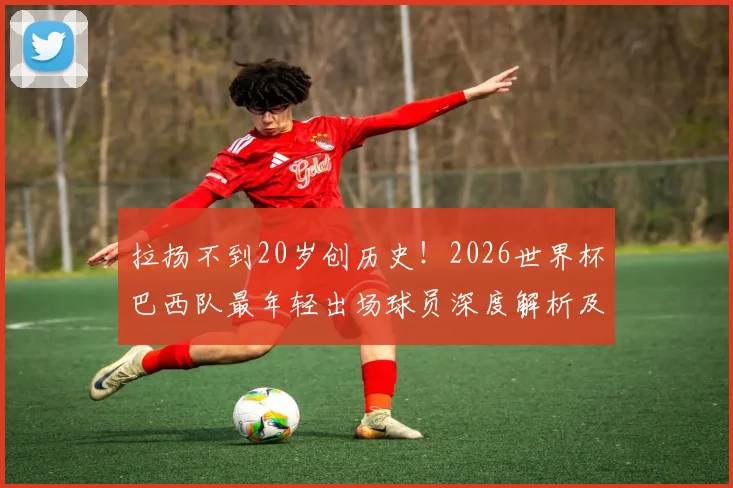 拉扬不到20岁创历史!2026世界杯巴西队最年轻出场球员深度解析及前景展望