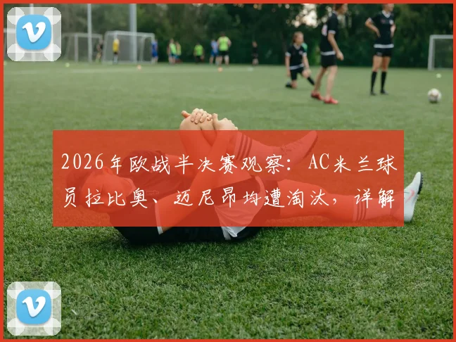 2026年欧战半决赛观察：AC米兰球员拉比奥、迈尼昂均遭淘汰，详解无人晋级决赛背后原因