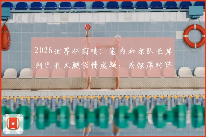 2026世界杯前哨：塞内加尔队长库利巴利大腿伤情成疑，或缺席对阵法国关键战，最新队报分析来了