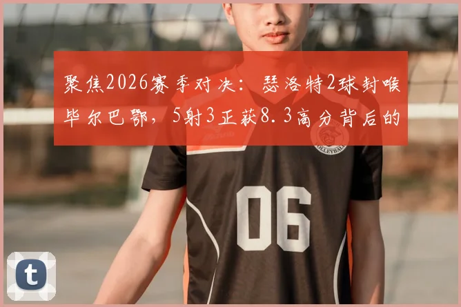 聚焦2026赛季对决：瑟洛特2球封喉毕尔巴鄂，5射3正获8.3高分背后的攻防解读